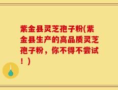 紫金县灵芝孢子粉(紫金县生产的高品质灵芝孢子粉，你不得不尝试！)