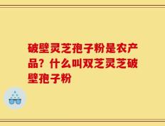 破壁灵芝孢子粉是农产品？什么叫双芝灵芝破壁孢子粉