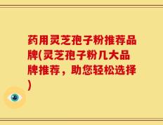 药用灵芝孢子粉推荐品牌(灵芝孢子粉几大品牌推荐，助您轻松选择)