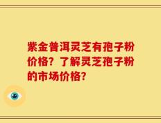 紫金普洱灵芝有孢子粉价格？了解灵芝孢子粉的市场价格？