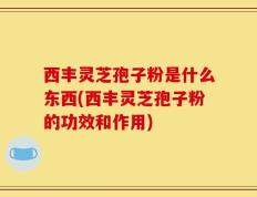 西丰灵芝孢子粉是什么东西(西丰灵芝孢子粉的功效和作用)