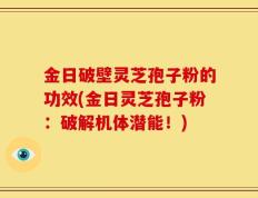 金日破壁灵芝孢子粉的功效(金日灵芝孢子粉：破解机体潜能！)