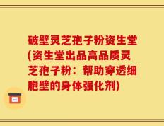 破壁灵芝孢子粉资生堂(资生堂出品高品质灵芝孢子粉：帮助穿透细胞壁的身体强化剂)