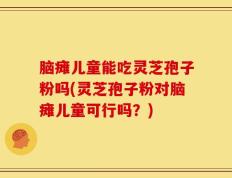 脑瘫儿童能吃灵芝孢子粉吗(灵芝孢子粉对脑瘫儿童可行吗？)