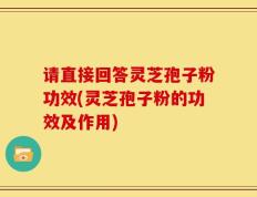 请直接回答灵芝孢子粉功效(灵芝孢子粉的功效及作用)