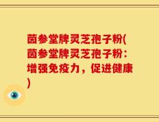 茵参堂牌灵芝孢子粉(茵参堂牌灵芝孢子粉：增强免疫力，促进健康)