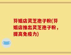 芬姐店灵芝孢子粉(芬姐店推出灵芝孢子粉，提高免疫力)
