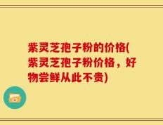 紫灵芝孢子粉的价格(紫灵芝孢子粉价格，好物尝鲜从此不贵)
