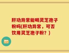 肝功异常能喝灵芝孢子粉吗(肝功异常，可否饮用灵芝孢子粉？)