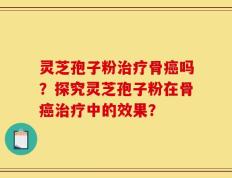 灵芝孢子粉治疗骨癌吗？探究灵芝孢子粉在骨癌治疗中的效果？