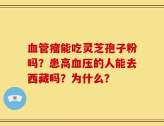 血管瘤能吃灵芝孢子粉吗？患高血压的人能去西藏吗？为什么？