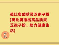 英比奥破壁灵芝孢子粉(英比奥推出高品质灵芝孢子粉，助力健康生活)
