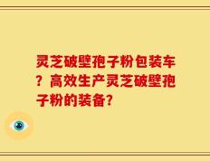 灵芝破壁孢子粉包装车？高效生产灵芝破壁孢子粉的装备？