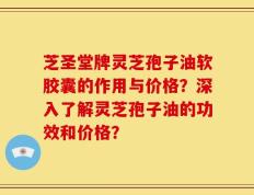 芝圣堂牌灵芝孢子油软胶囊的作用与价格？深入了解灵芝孢子油的功效和价格？
