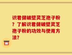 识君健破壁灵芝孢子粉？了解识君健破壁灵芝孢子粉的功效与使用方法？