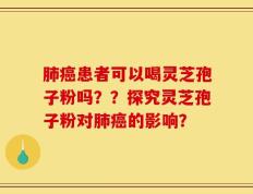 肺癌患者可以喝灵芝孢子粉吗？？探究灵芝孢子粉对肺癌的影响？