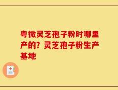 粤微灵芝孢子粉时哪里产的？灵芝孢子粉生产基地