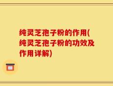 纯灵芝孢子粉的作用(纯灵芝孢子粉的功效及作用详解)