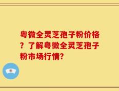 粤微全灵芝孢子粉价格？了解粤微全灵芝孢子粉市场行情？