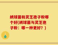 绣球菌和灵芝孢子粉哪个好(绣球菌与灵芝孢子粉：哪一种更好？)