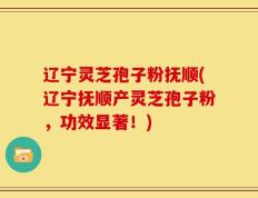 辽宁灵芝孢子粉抚顺(辽宁抚顺产灵芝孢子粉，功效显著！)