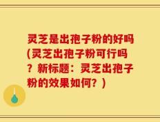 灵芝是出孢子粉的好吗(灵芝出孢子粉可行吗？新标题：灵芝出孢子粉的效果如何？)