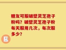 糖友可服破壁灵芝孢子粉吗？破壁灵芝孢子粉每天服用几次，每次服多少？