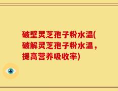 破壁灵芝孢子粉水温(破解灵芝孢子粉水温，提高营养吸收率)
