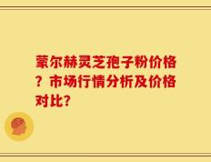 蒙尔赫灵芝孢子粉价格？市场行情分析及价格对比？