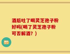 酒后吐了喝灵芝孢子粉好吗(喝了灵芝孢子粉可否解酒？)
