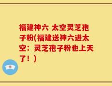 福建神六 太空灵芝孢子粉(福建送神六进太空：灵芝孢子粉也上天了！)