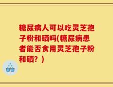 糖尿病人可以吃灵芝孢子粉和硒吗(糖尿病患者能否食用灵芝孢子粉和硒？)