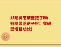 郑陆灵芝破壁孢子粉(郑陆灵芝孢子粉：突破壁增强功效)