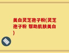 美白灵芝孢子粉(灵芝孢子粉 帮助肌肤美白)