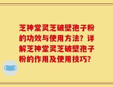 芝神堂灵芝破壁孢子粉的功效与使用方法？详解芝神堂灵芝破壁孢子粉的作用及使用技巧？