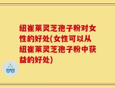 纽崔莱灵芝孢子粉对女性的好处(女性可以从纽崔莱灵芝孢子粉中获益的好处)