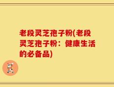 老段灵芝孢子粉(老段灵芝孢子粉：健康生活的必备品)