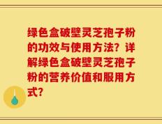 绿色盒破壁灵芝孢子粉的功效与使用方法？详解绿色盒破壁灵芝孢子粉的营养价值和服用方式？