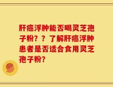 肝癌浮肿能否喝灵芝孢子粉？？了解肝癌浮肿患者是否适合食用灵芝孢子粉？