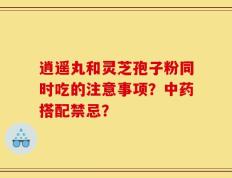逍遥丸和灵芝孢子粉同时吃的注意事项？中药搭配禁忌？