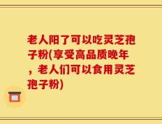 老人阳了可以吃灵芝孢子粉(享受高品质晚年，老人们可以食用灵芝孢子粉)