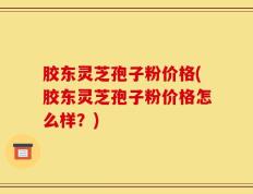 胶东灵芝孢子粉价格(胶东灵芝孢子粉价格怎么样？)