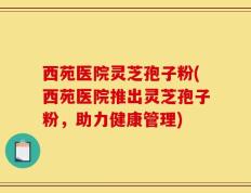 西苑医院灵芝孢子粉(西苑医院推出灵芝孢子粉，助力健康管理)