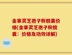 金寨灵芝孢子粉胶囊价格(金寨灵芝孢子粉胶囊：价格及功效详解)