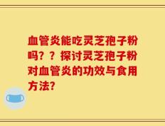 血管炎能吃灵芝孢子粉吗？？探讨灵芝孢子粉对血管炎的功效与食用方法？