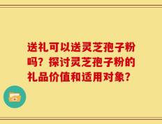 送礼可以送灵芝孢子粉吗？探讨灵芝孢子粉的礼品价值和适用对象？