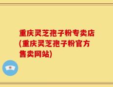 重庆灵芝孢子粉专卖店(重庆灵芝孢子粉官方售卖网站)