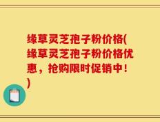 缘草灵芝孢子粉价格(缘草灵芝孢子粉价格优惠，抢购限时促销中！)