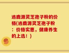 逃鹿源灵芝孢子粉的价格(逃鹿源灵芝孢子粉：价格实惠，健康养生的上选！)