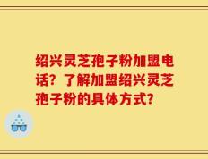 绍兴灵芝孢子粉加盟电话？了解加盟绍兴灵芝孢子粉的具体方式？